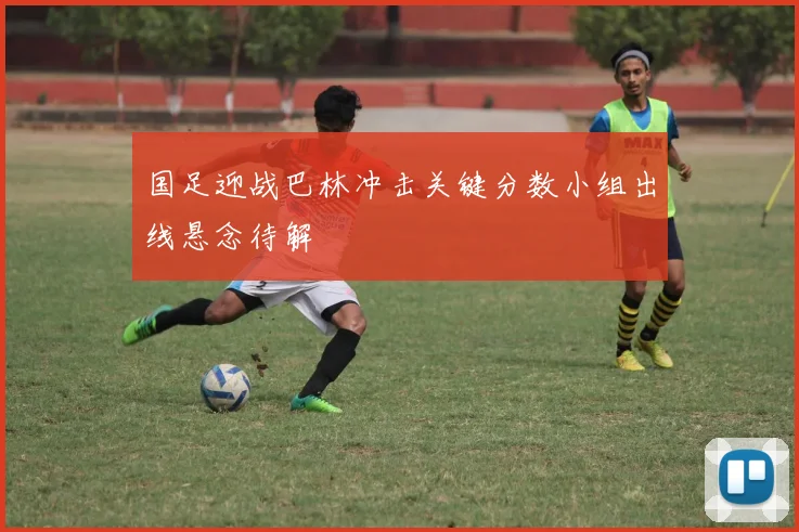 国足迎战巴林冲击关键分数小组出线悬念待解