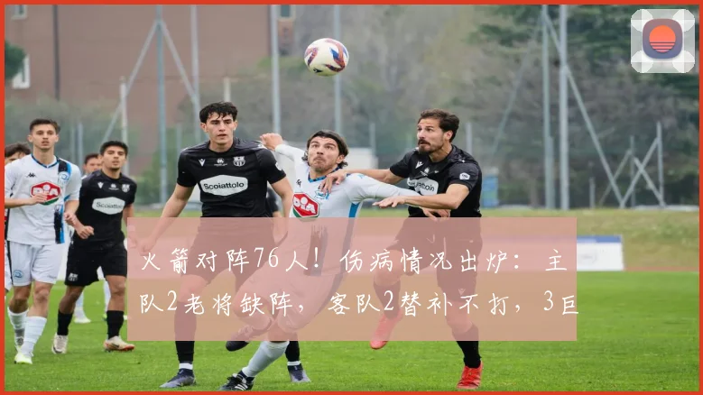 火箭对阵76人！伤病情况出炉：主队2老将缺阵，客队2替补不打，3巨头可出战_马克西_比德_状态