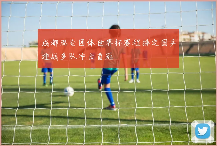 成都混合团体世界杯赛程排定国乒迎战多队冲击首冠