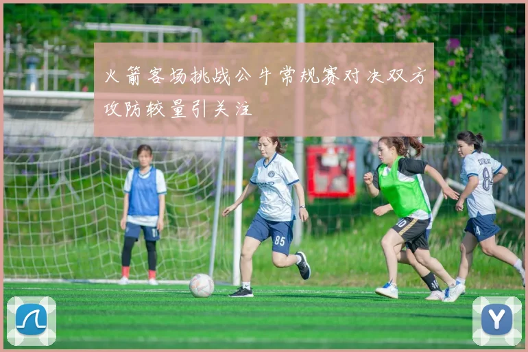 火箭客场挑战公牛常规赛对决双方攻防较量引关注