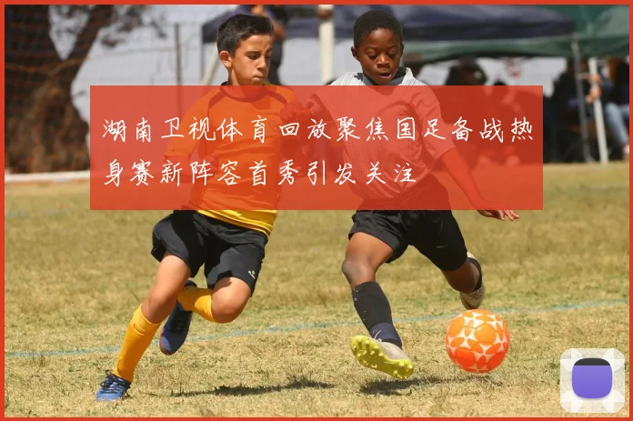 湖南卫视体育回放聚焦国足备战热身赛新阵容首秀引发关注