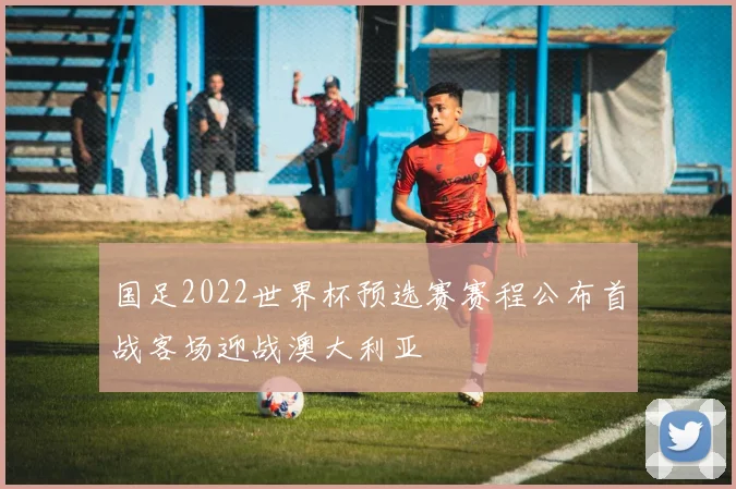 国足2022世界杯预选赛赛程公布首战客场迎战澳大利亚