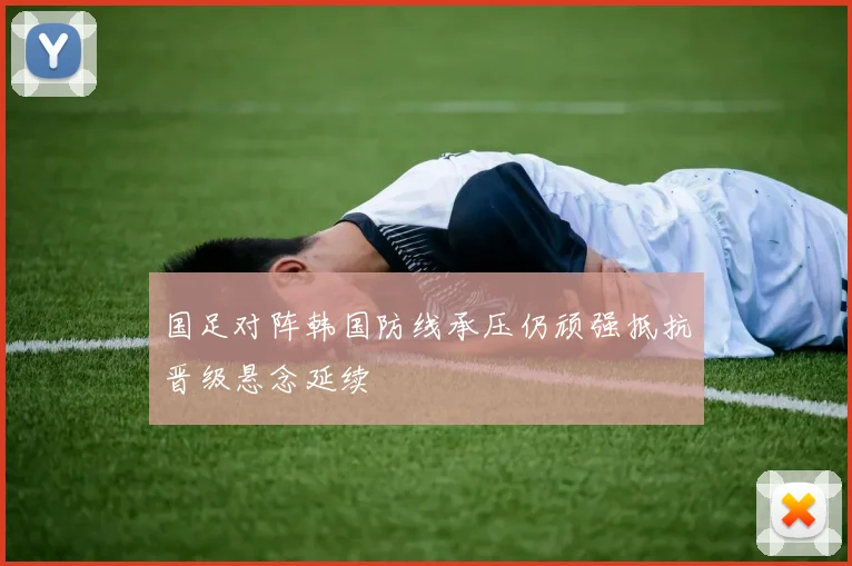 国足对阵韩国防线承压仍顽强抵抗晋级悬念延续