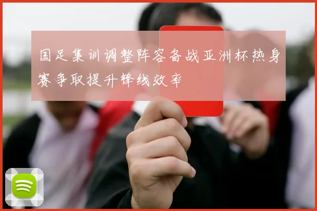 国足集训调整阵容备战亚洲杯热身赛争取提升锋线效率