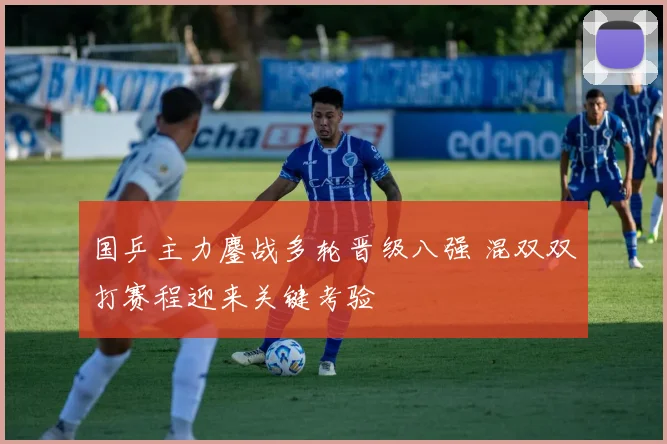 国乒主力鏖战多轮晋级八强 混双双打赛程迎来关键考验