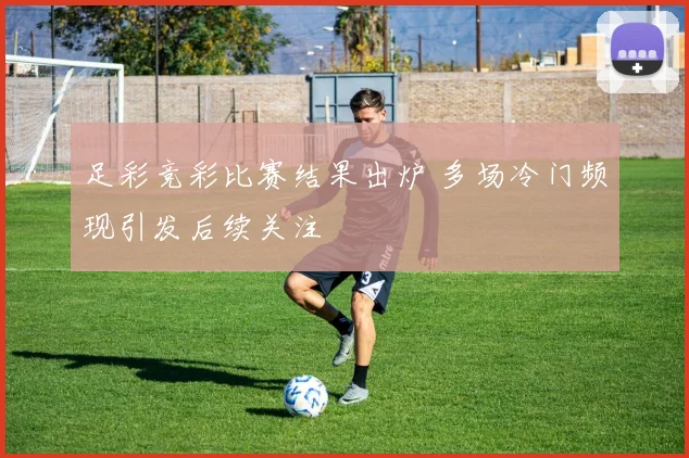 足彩竞彩比赛结果出炉 多场冷门频现引发后续关注