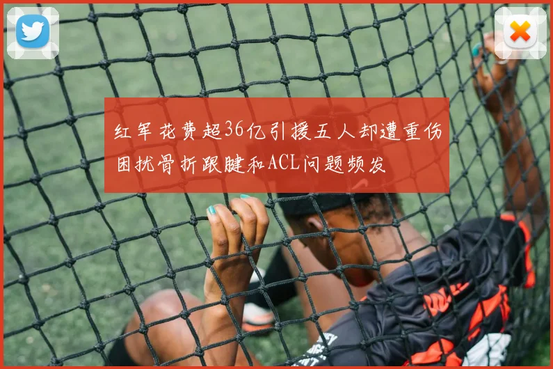 红军花费超36亿引援五人却遭重伤困扰骨折跟腱和ACL问题频发