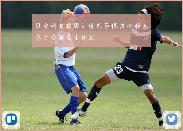 贝尔纳尔缺席训练巴萨保持冷静未急于安排复出计划